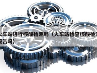 火车站进行核酸检测吗（火车站检查核酸检测报告吗）