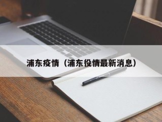 浦东疫情（浦东役情最新消息）