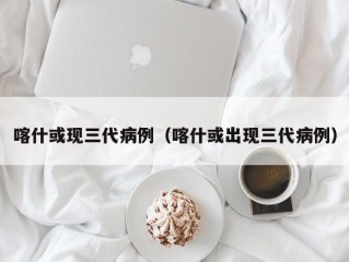 喀什或现三代病例（喀什或出现三代病例）